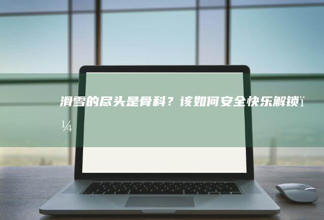 滑雪的尽头是骨科？该如何安全、快乐解锁？